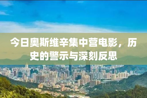 今日奥斯维辛集中营电影，历史的警示与深刻反思