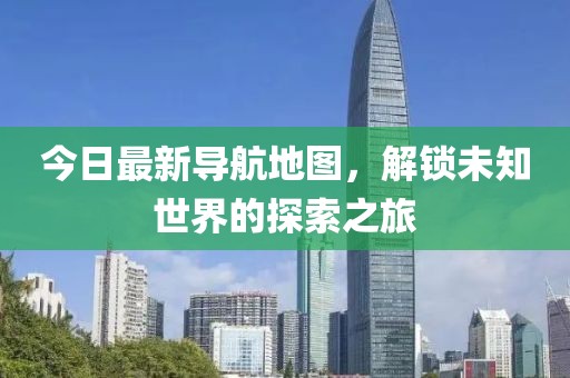 今日最新导航地图，解锁未知世界的探索之旅
