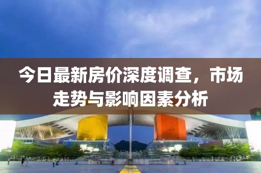 今日最新房价深度调查，市场走势与影响因素分析