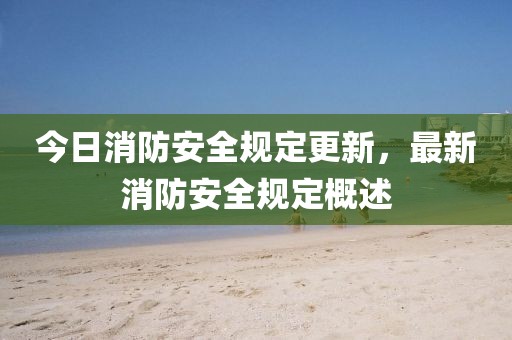 今日消防安全规定更新，最新消防安全规定概述