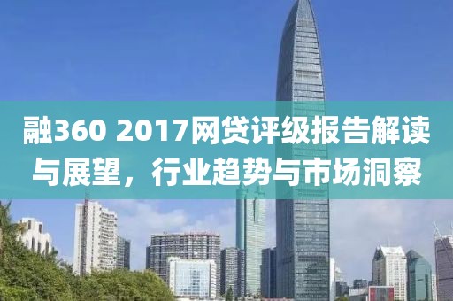 融360 2017网贷评级报告解读与展望，行业趋势与市场洞察