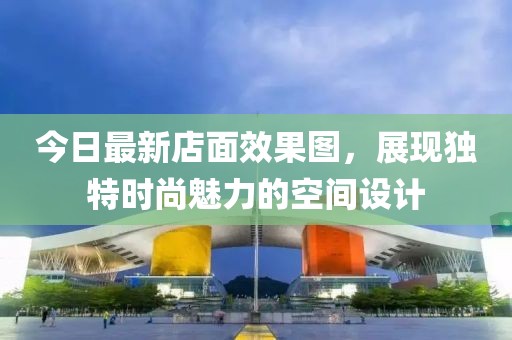 今日最新店面效果图，展现独特时尚魅力的空间设计