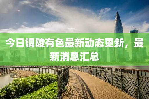 今日铜陵有色最新动态更新，最新消息汇总