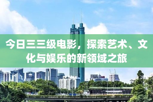 今日三三级电影，探索艺术、文化与娱乐的新领域之旅