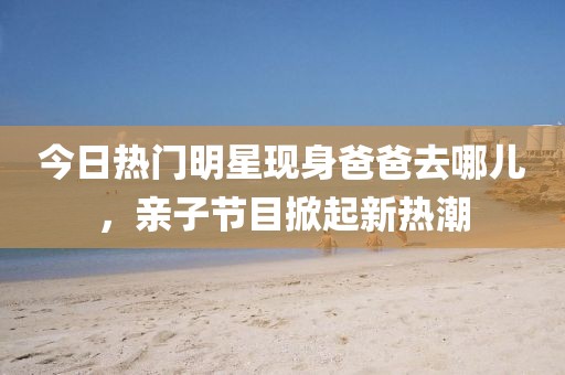 今日热门明星现身爸爸去哪儿，亲子节目掀起新热潮