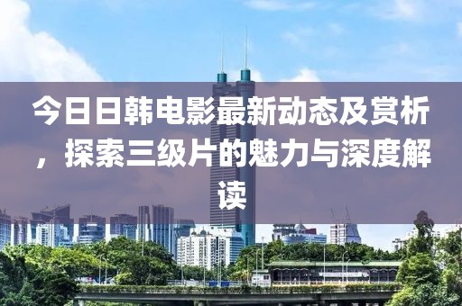 今日日韩电影最新动态及赏析，探索三级片的魅力与深度解读