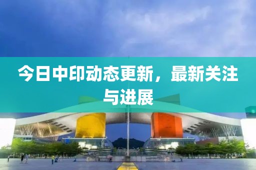 今日中印动态更新，最新关注与进展