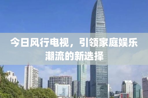 今日风行电视，引领家庭娱乐潮流的新选择