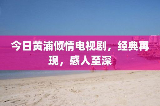 今日黄浦倾情电视剧，经典再现，感人至深