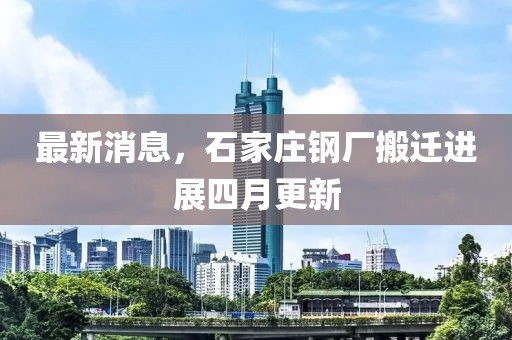 最新消息，石家庄钢厂搬迁进展四月更新
