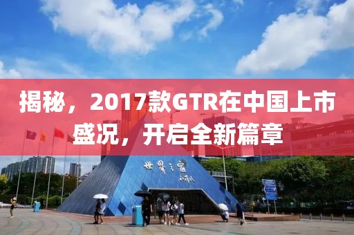 揭秘，2017款GTR在中国上市盛况，开启全新篇章