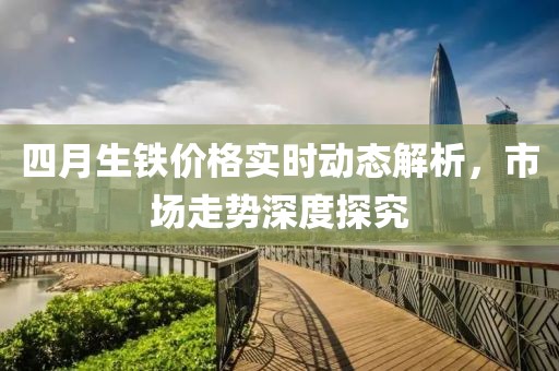 四月生铁价格实时动态解析，市场走势深度探究