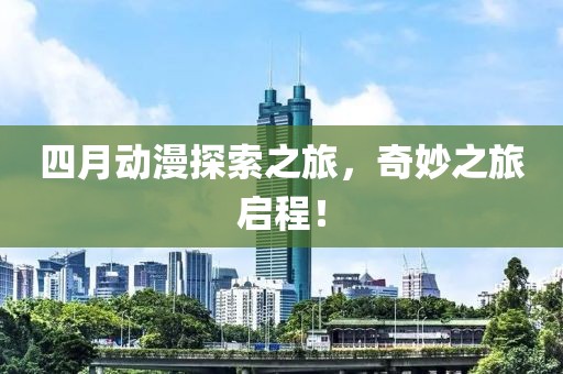 四月动漫探索之旅，奇妙之旅启程！