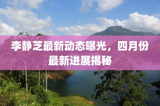 李静芝最新动态曝光，四月份最新进展揭秘