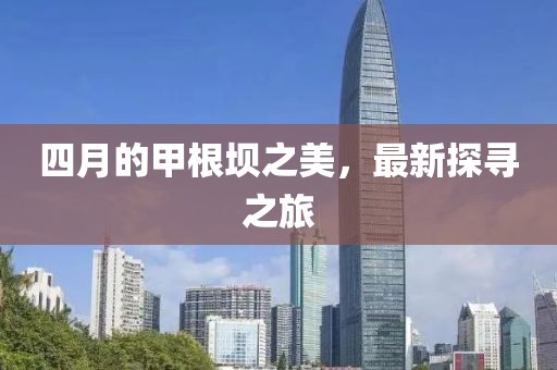 四月的甲根坝之美，最新探寻之旅