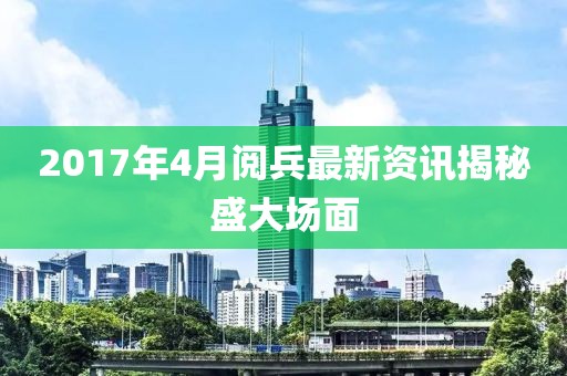 2017年4月阅兵最新资讯揭秘盛大场面