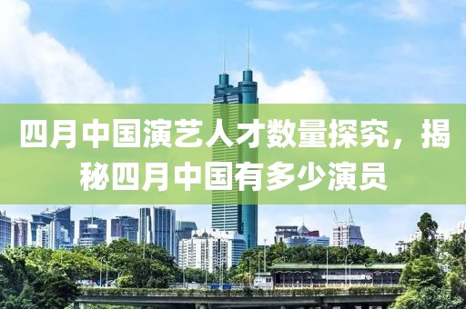 四月中国演艺人才数量探究，揭秘四月中国有多少演员