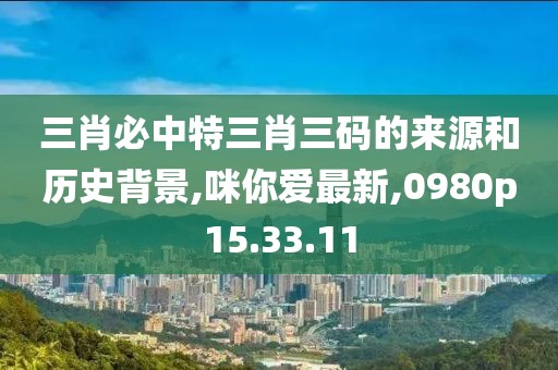 三肖必中特三肖三码的来源和历史背景,咪你爱最新,0980p15.33.11