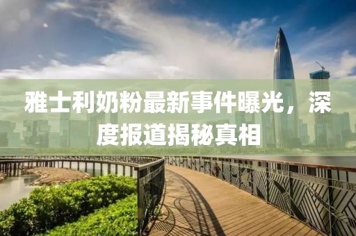 雅士利奶粉最新事件曝光，深度报道揭秘真相