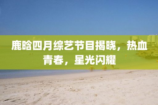 鹿晗四月综艺节目揭晓，热血青春，星光闪耀