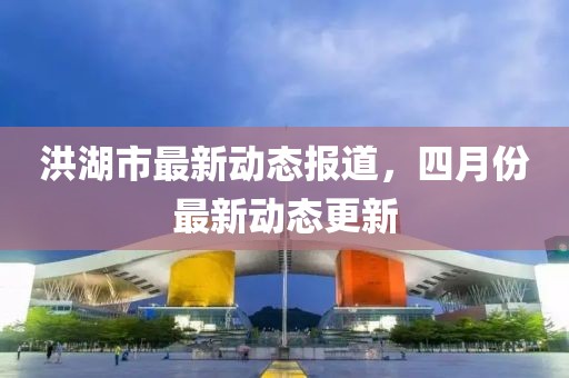 洪湖市最新动态报道，四月份最新动态更新