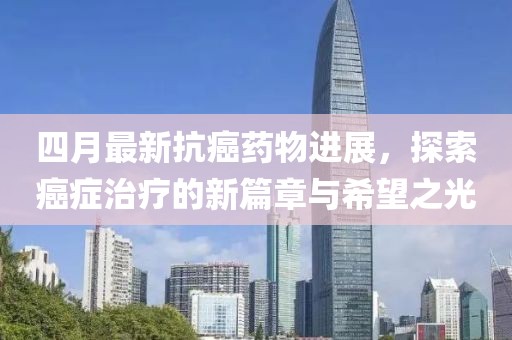 四月最新抗癌药物进展，探索癌症治疗的新篇章与希望之光
