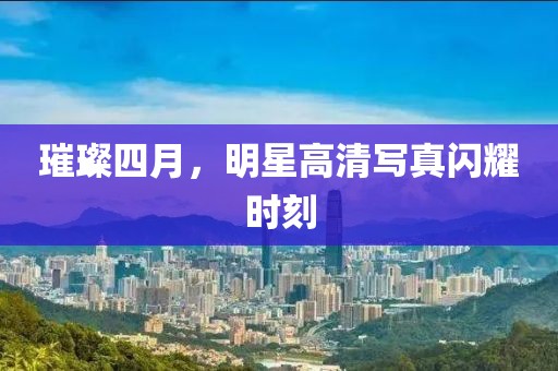 璀璨四月，明星高清写真闪耀时刻