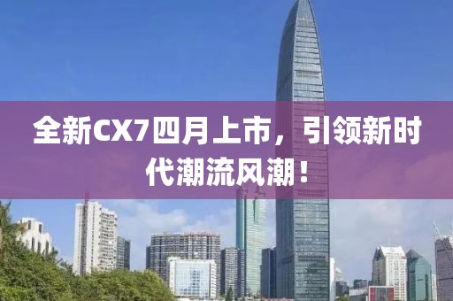 全新CX7四月上市，引领新时代潮流风潮！