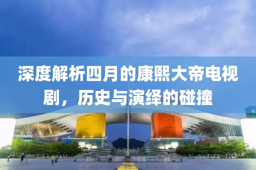 深度解析四月的康熙大帝电视剧，历史与演绎的碰撞