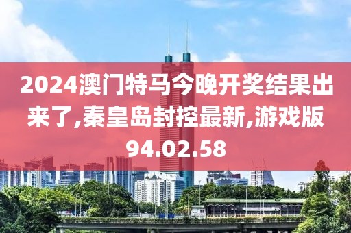 2024澳门特马今晚开奖结果出来了,秦皇岛封控最新,游戏版94.02.58