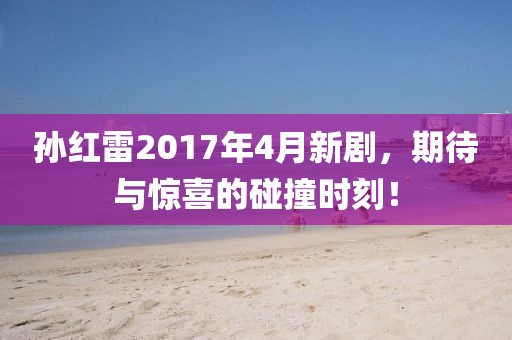 孙红雷2017年4月新剧，期待与惊喜的碰撞时刻！