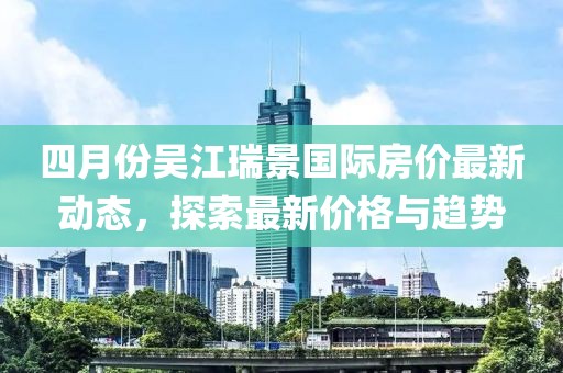 四月份吴江瑞景国际房价最新动态，探索最新价格与趋势