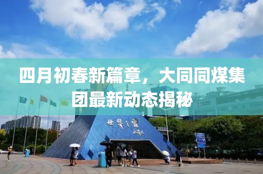 四月初春新篇章，大同同煤集团最新动态揭秘