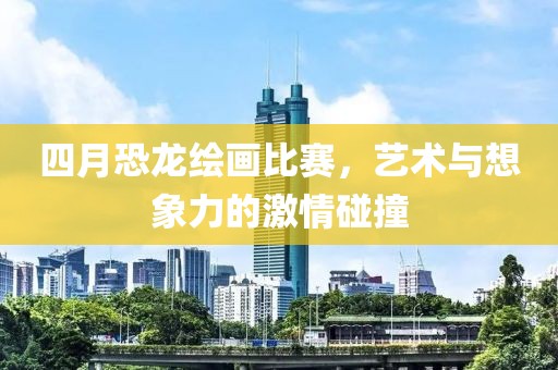 四月恐龙绘画比赛，艺术与想象力的激情碰撞