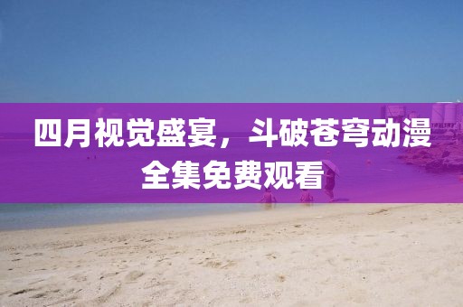 四月视觉盛宴，斗破苍穹动漫全集免费观看