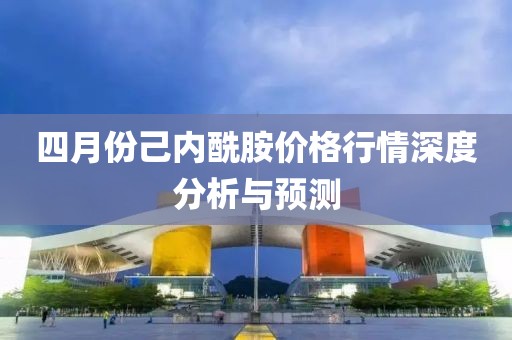 四月份己内酰胺价格行情深度分析与预测