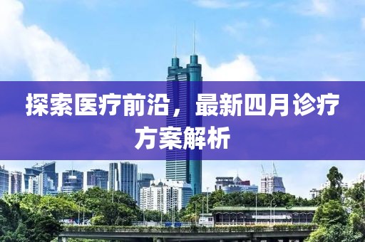 探索医疗前沿，最新四月诊疗方案解析