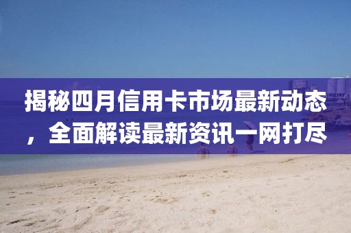 揭秘四月信用卡市场最新动态，全面解读最新资讯一网打尽