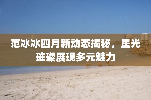 范冰冰四月新动态揭秘，星光璀璨展现多元魅力