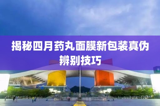 揭秘四月药丸面膜新包装真伪辨别技巧