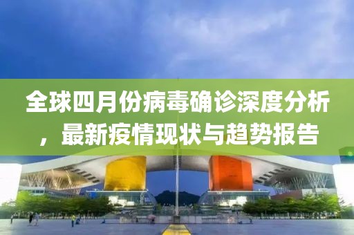 全球四月份病毒确诊深度分析，最新疫情现状与趋势报告