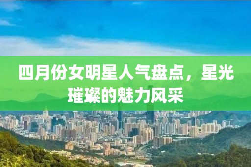 四月份女明星人气盘点，星光璀璨的魅力风采
