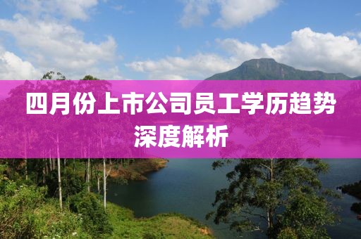四月份上市公司员工学历趋势深度解析