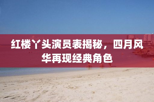 红楼丫头演员表揭秘，四月风华再现经典角色