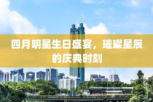 四月明星生日盛宴，璀璨星辰的庆典时刻