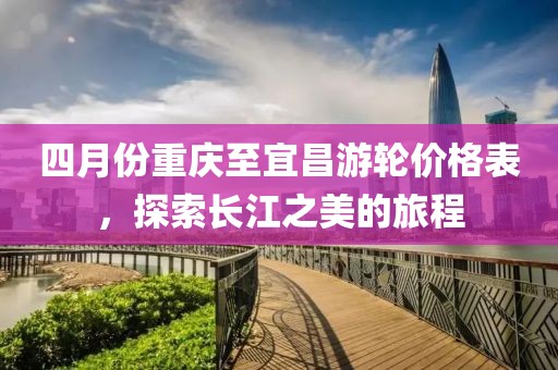四月份重庆至宜昌游轮价格表，探索长江之美的旅程