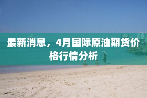 最新消息，4月国际原油期货价格行情分析
