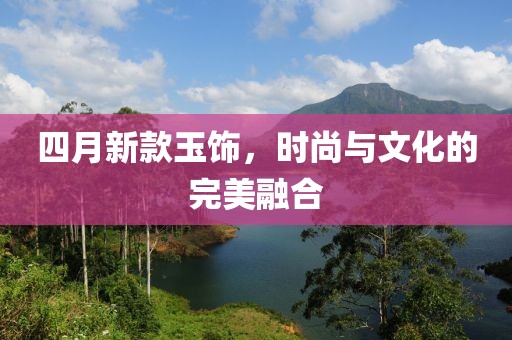 四月新款玉饰，时尚与文化的完美融合