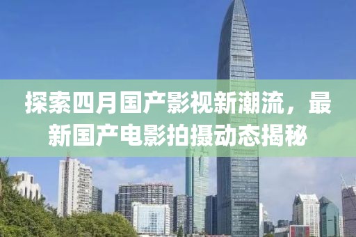 探索四月国产影视新潮流，最新国产电影拍摄动态揭秘