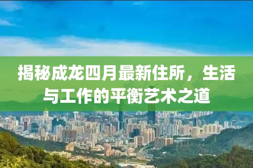 揭秘成龙四月最新住所，生活与工作的平衡艺术之道
